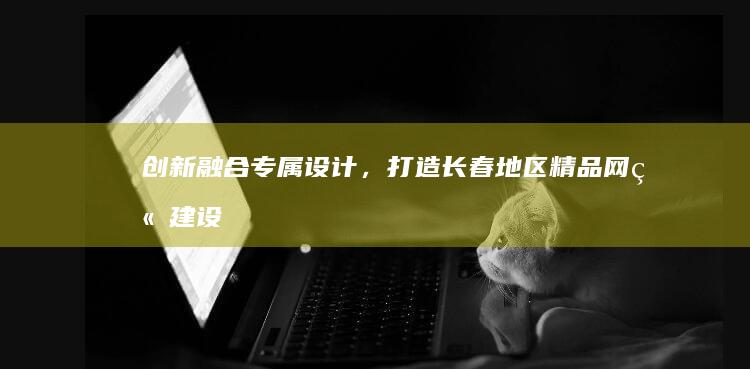 创新融合专属设计，打造长春地区精品网站建设